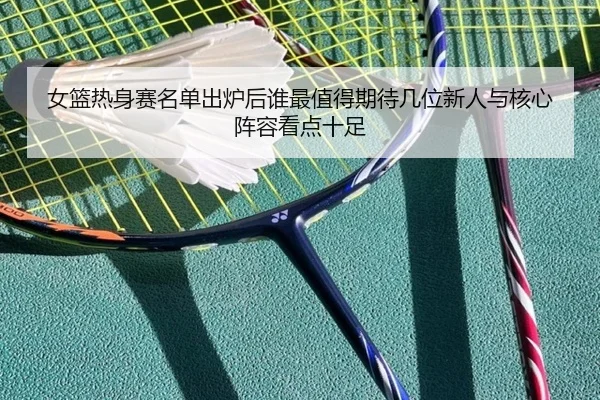 女篮热身赛名单出炉后谁最值得期待几位新人与核心阵容看点十足